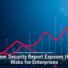 Browser Security Report Exposes Hidden Risks for Enterprises